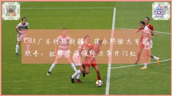 CBA广东对阵新疆，崔永熙徐杰可能联手，杜锋带领强阵力争开门红