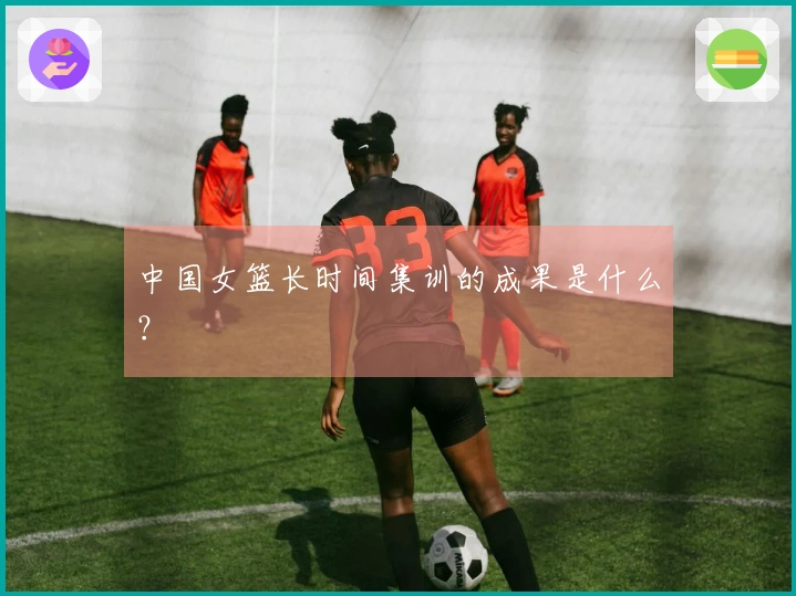 中国女篮长时间集训的成果是什么？