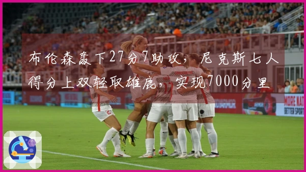 布伦森轰下27分7助攻，尼克斯七人得分上双轻取雄鹿，实现7000分里程碑