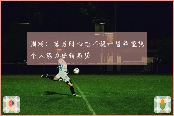 周琦：落后时心态不稳，皆希望凭个人能力逆转局势