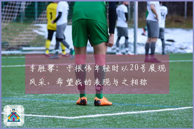 季胜攀：于根伟年轻时以20号展现风采，希望我的表现与之相称