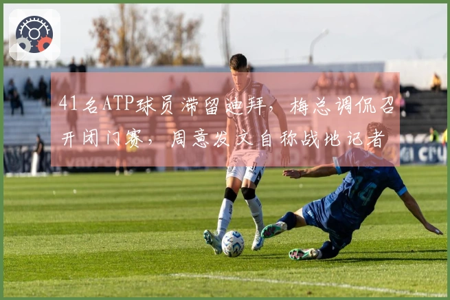 41名ATP球员滞留迪拜，梅总调侃召开闭门赛，周意发文自称战地记者