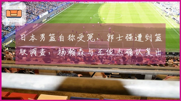 日本男篮自称受冤，郭士强遭到篮联调查，杨瀚森与王俊杰确认复出