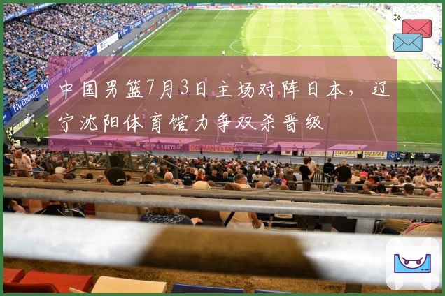 中国男篮7月3日主场对阵日本，辽宁沈阳体育馆力争双杀晋级