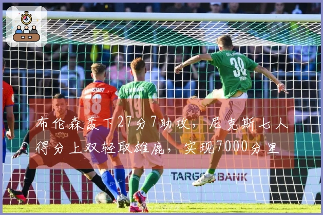 布伦森轰下27分7助攻，尼克斯七人得分上双轻取雄鹿，实现7000分里程碑