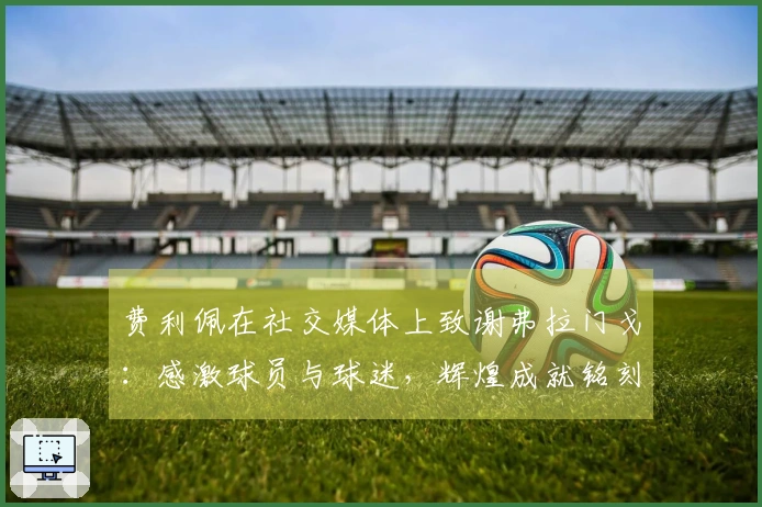 费利佩在社交媒体上致谢弗拉门戈：感激球员与球迷，辉煌成就铭刻历史