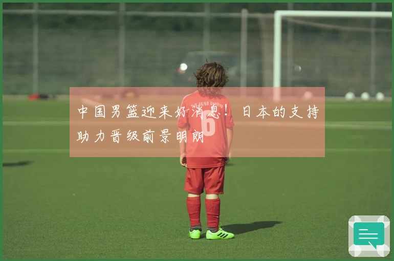 中国男篮迎来好消息！日本的支持助力晋级前景明朗