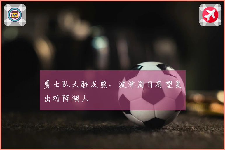 勇士队大胜灰熊，波津周日有望复出对阵湖人