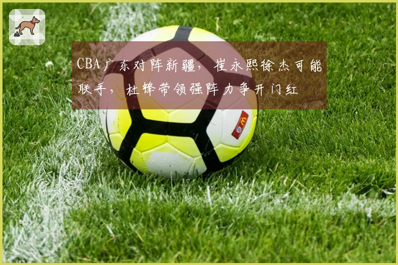 CBA广东对阵新疆，崔永熙徐杰可能联手，杜锋带领强阵力争开门红