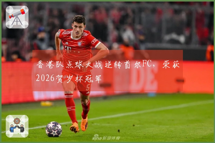 香港队点球大战逆转首尔FC，荣获2026贺岁杯冠军