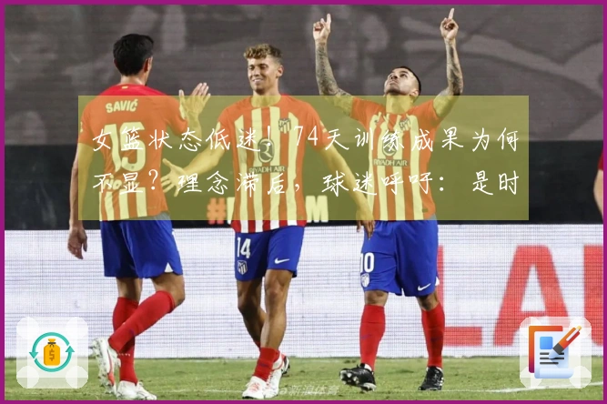 女篮状态低迷！74天训练成果为何不显？理念滞后，球迷呼吁：是时候更换最大不足了