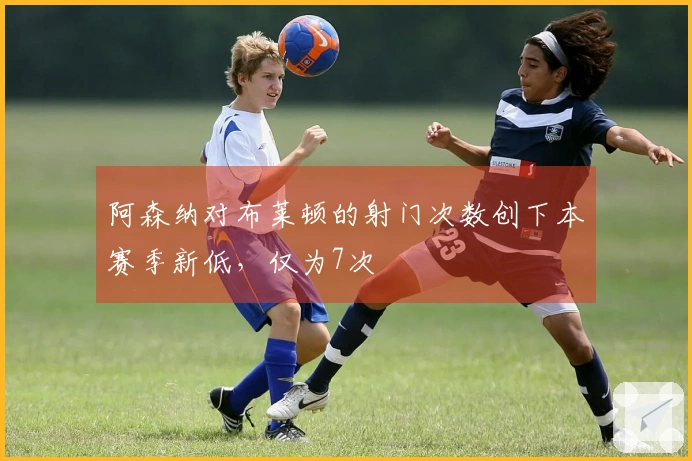 阿森纳对布莱顿的射门次数创下本赛季新低，仅为7次