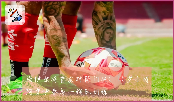 诺伊尔将首发对阵门兴；16岁小将阿贾伊参与一线队训练