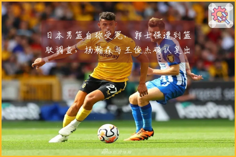 日本男篮自称受冤，郭士强遭到篮联调查，杨瀚森与王俊杰确认复出