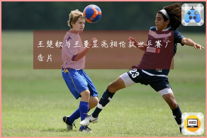 王楚钦与王曼昱亮相伦敦世乒赛广告片