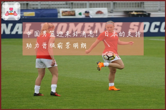 中国男篮迎来好消息！日本的支持助力晋级前景明朗