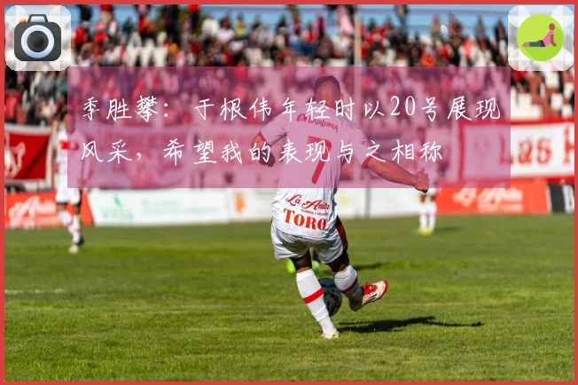 季胜攀：于根伟年轻时以20号展现风采，希望我的表现与之相称